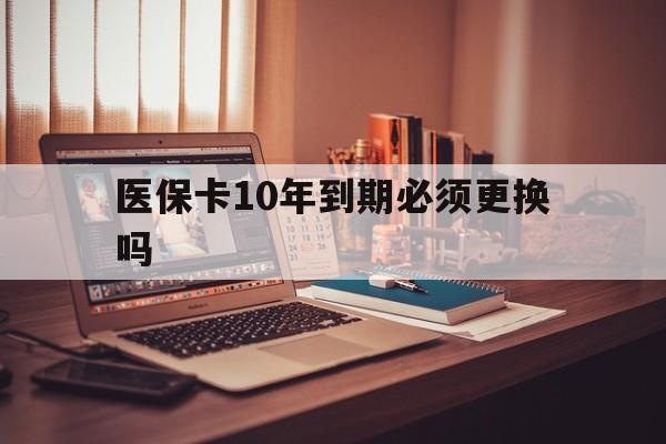 重庆最新医保卡10年到期必须更换吗方法分析(最方便真实的重庆医保卡十年没用了现在还能用吗方法)