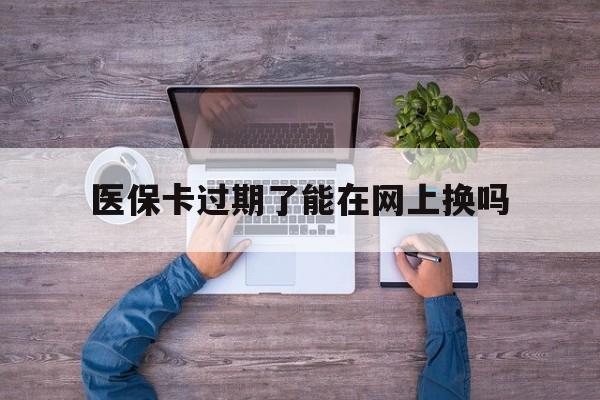 重庆最新医保卡过期了能在网上换吗方法分析(最方便真实的重庆医保卡到期可以网上办吗方法)
